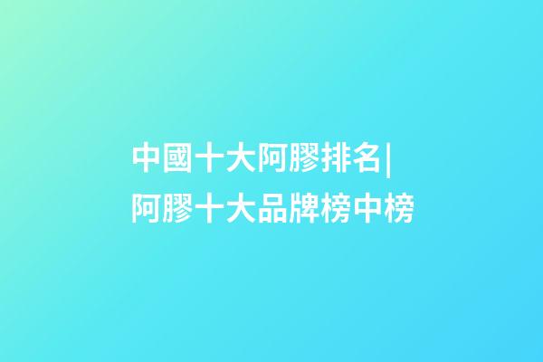 中國十大阿膠排名|阿膠十大品牌榜中榜-第1張-商標起名-玄機派
